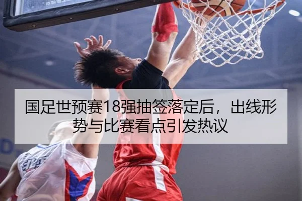 国足世预赛18强抽签落定后，出线形势与比赛看点引发热议
